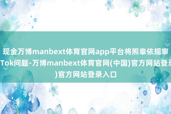 现金万博manbext体育官网app平台将照章依规审批TikTok问题-万博manbext体育官网(中国)官方网站登录入口