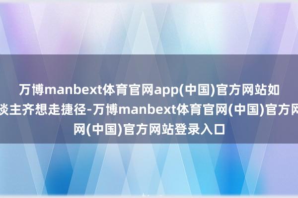 万博manbext体育官网app(中国)官方网站如若东谈主东谈主齐想走捷径-万博manbext体育官网(中国)官方网站登录入口
