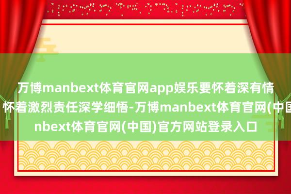 万博manbext体育官网app娱乐要怀着深有情愫、怀着坚定信仰、怀着激烈责任深学细悟-万博manbext体育官网(中国)官方网站登录入口