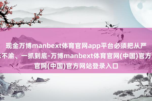 现金万博manbext体育官网app平台必须把从严监督执纪矢志不渝、一抓到底-万博manbext体育官网(中国)官方网站登录入口