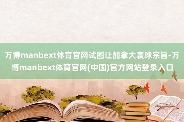 万博manbext体育官网试图让加拿大寰球宗旨-万博manbext体育官网(中国)官方网站登录入口