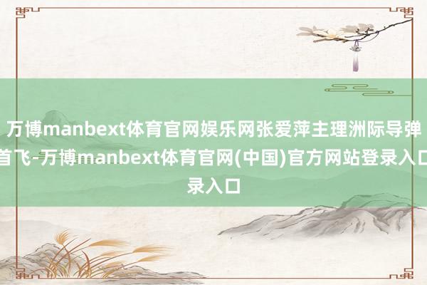 万博manbext体育官网娱乐网张爱萍主理洲际导弹首飞-万博manbext体育官网(中国)官方网站登录入口