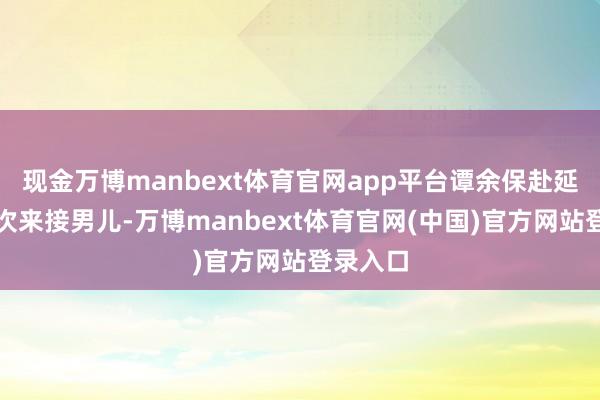 现金万博manbext体育官网app平台谭余保赴延安前再次来接男儿-万博manbext体育官网(中国)官方网站登录入口