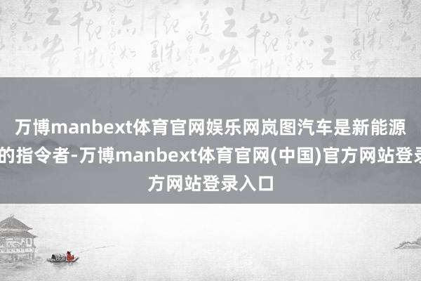 万博manbext体育官网娱乐网　　岚图汽车是新能源MPV的指令者-万博manbext体育官网(中国)官方网站登录入口