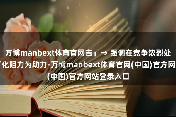 万博manbext体育官网吉」→ 强调在竞争浓烈处死守正谈可化阻力为助力-万博manbext体育官网(中国)官方网站登录入口