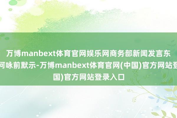 万博manbext体育官网娱乐网商务部新闻发言东说念主何咏前默示-万博manbext体育官网(中国)官方网站登录入口