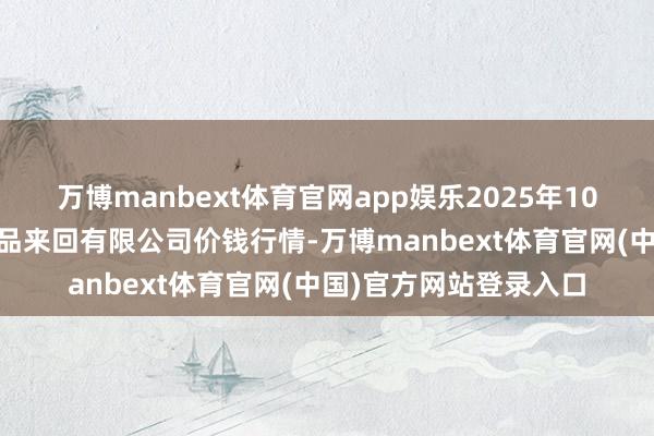 万博manbext体育官网app娱乐2025年10月18日南充川北农居品来回有限公司价钱行情-万博manbext体育官网(中国)官方网站登录入口