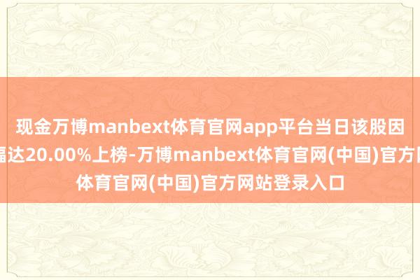 现金万博manbext体育官网app平台当日该股因日收盘价涨幅达20.00%上榜-万博manbext体育官网(中国)官方网站登录入口