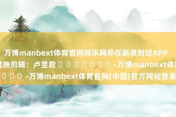 万博manbext体育官网娱乐网尽在新浪财经APP 遭殃剪辑:卢昱君 -万博manbext体育官网(中国)官方网站登录入口