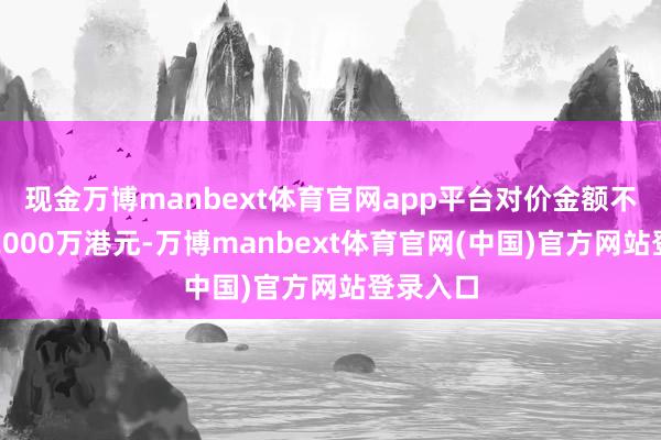 现金万博manbext体育官网app平台对价金额不得升迁2000万港元-万博manbext体育官网(中国)官方网站登录入口