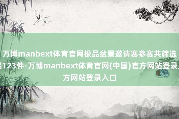 万博manbext体育官网极品盆景邀请赛参赛共筛选作品123件-万博manbext体育官网(中国)官方网站登录入口