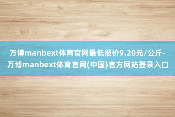 万博manbext体育官网最低报价9.20元/公斤-万博manbext体育官网(中国)官方网站登录入口