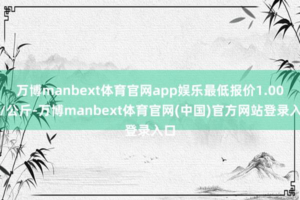 万博manbext体育官网app娱乐最低报价1.00元/公斤-万博manbext体育官网(中国)官方网站登录入口