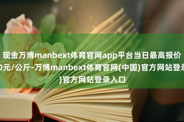 现金万博manbext体育官网app平台当日最高报价15.60元/公斤-万博manbext体育官网(中国)官方网站登录入口