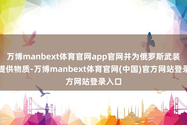 万博manbext体育官网app官网并为俄罗斯武装部队提供物质-万博manbext体育官网(中国)官方网站登录入口