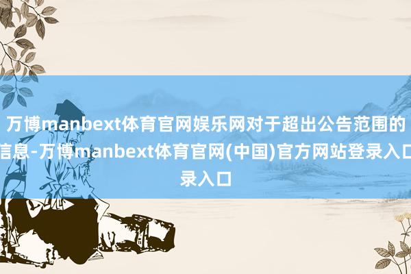 万博manbext体育官网娱乐网对于超出公告范围的信息-万博manbext体育官网(中国)官方网站登录入口