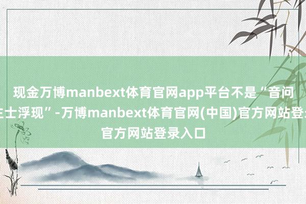 现金万博manbext体育官网app平台不是“音问东谈主士浮现”-万博manbext体育官网(中国)官方网站登录入口
