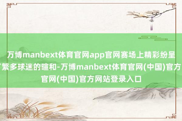 万博manbext体育官网app官网赛场上精彩纷呈的较量赢得了繁多球迷的暄和-万博manbext体育官网(中国)官方网站登录入口