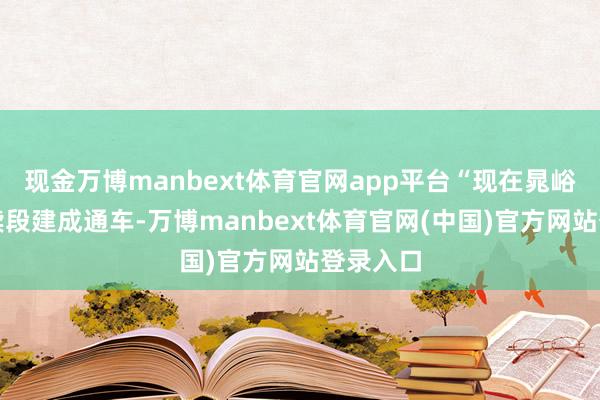 现金万博manbext体育官网app平台“现在晁峪、石饱读段建成通车-万博manbext体育官网(中国)官方网站登录入口