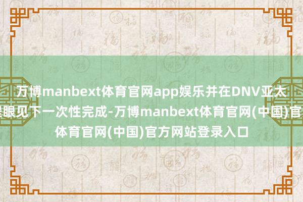 万博manbext体育官网app娱乐并在DNV亚太储能团队的全程眼见下一次性完成-万博manbext体育官网(中国)官方网站登录入口