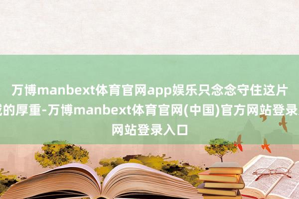 万博manbext体育官网app娱乐只念念守住这片海域的厚重-万博manbext体育官网(中国)官方网站登录入口