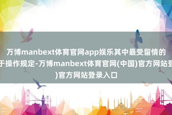万博manbext体育官网app娱乐其中最受留情的变化在于操作规定-万博manbext体育官网(中国)官方网站登录入口