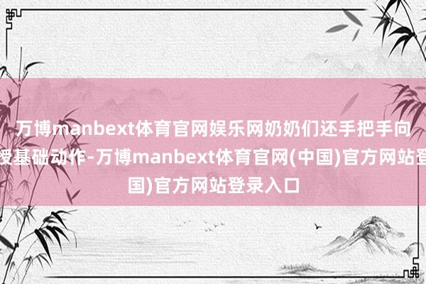 万博manbext体育官网娱乐网奶奶们还手把手向学子传授基础动作-万博manbext体育官网(中国)官方网站登录入口