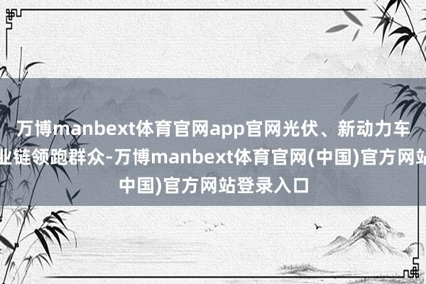 万博manbext体育官网app官网光伏、新动力车、完好产业链领跑群众-万博manbext体育官网(中国)官方网站登录入口